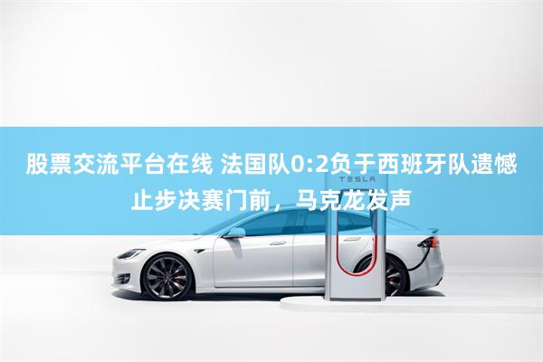 股票交流平台在线 法国队0:2负于西班牙队遗憾止步决赛门前，马克龙发声
