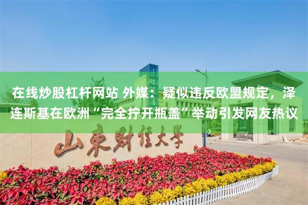 在线炒股杠杆网站 外媒:疑似违反欧盟规定,泽连斯基在欧洲“完全拧开瓶盖”举动引发网友热议