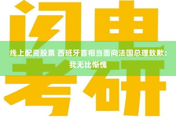 线上配资股票 西班牙首相当面向法国总理致歉：我无比惭愧