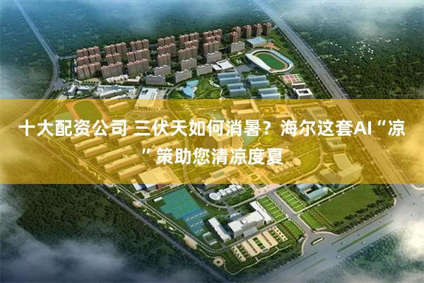 十大配资公司 三伏天如何消暑？海尔这套AI“凉”策助您清凉度夏