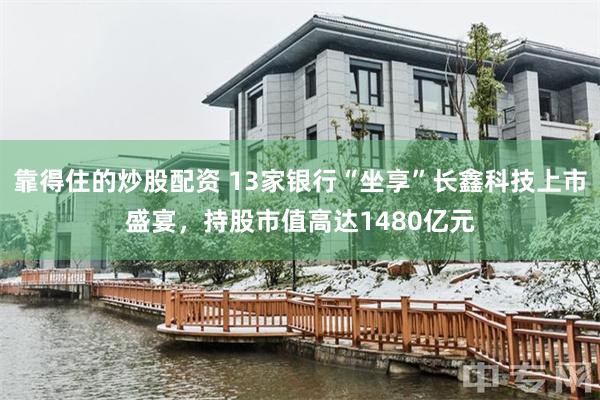 靠得住的炒股配资 13家银行“坐享”长鑫科技上市盛宴，持股市值高达1480亿元