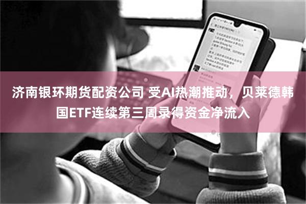 济南银环期货配资公司 受AI热潮推动，贝莱德韩国ETF连续第三周录得资金净流入