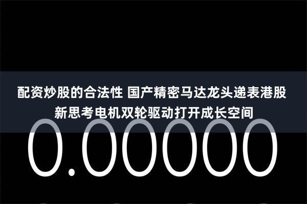 配资炒股的合法性 国产精密马达龙头递表港股 新思考电机双轮驱动打开成长空间