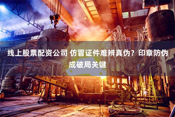 线上股票配资公司 仿冒证件难辨真伪？印章防伪成破局关键