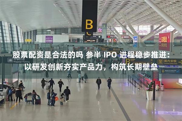 股票配资是合法的吗 参半 IPO 进程稳步推进：以研发创新夯实产品力，构筑长期壁垒