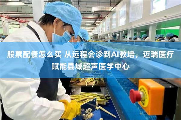 股票配债怎么买 从远程会诊到AI教培，迈瑞医疗赋能县域超声医学中心