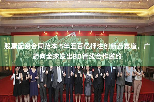 股票配资合同范本 5年五百亿押注创新药赛道,广药向全球发出BD管线合作邀约