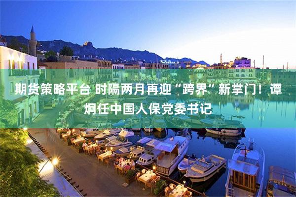 期货策略平台 时隔两月再迎“跨界”新掌门！谭炯任中国人保党委书记
