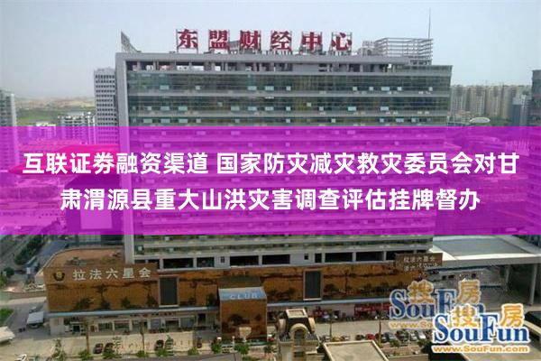 互联证劵融资渠道 国家防灾减灾救灾委员会对甘肃渭源县重大山洪灾害调查评估挂牌督办