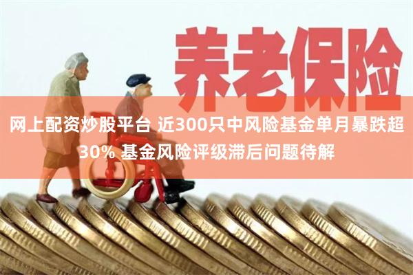 网上配资炒股平台 近300只中风险基金单月暴跌超30% 基金风险评级滞后问题待解