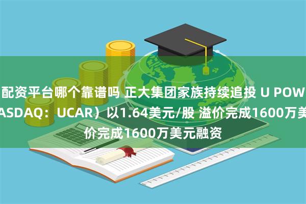 配资平台哪个靠谱吗 正大集团家族持续追投 U POWER（NASDAQ：UCAR）以1.64美元/股 溢价完成1600万美元融资
