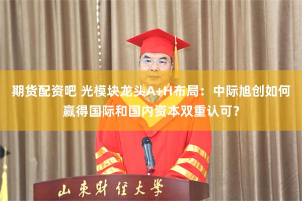 期货配资吧 光模块龙头A+H布局:中际旭创如何赢得国际和国内资本双重认可?