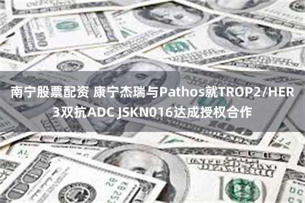 南宁股票配资 康宁杰瑞与Pathos就TROP2/HER3双抗ADC JSKN016达成授权合作