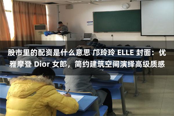 股市里的配资是什么意思 邝玲玲 ELLE 封面：优雅摩登 Dior 女郎，简约建筑空间演绎高级质感