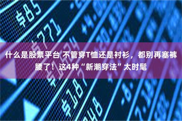 什么是股票平台 不管穿T恤还是衬衫，都别再塞裤腰了！这4种“新潮穿法”太时髦
