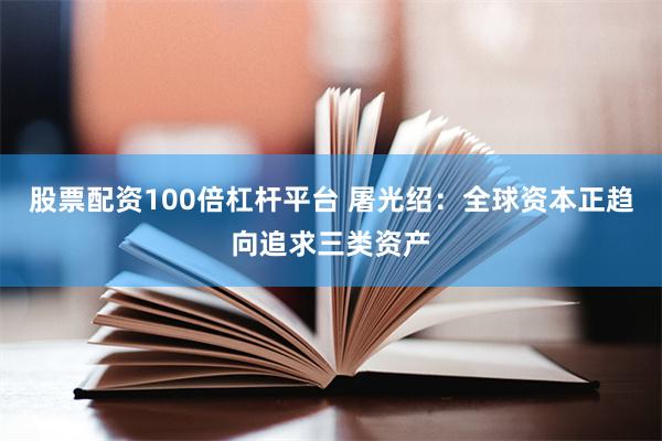 股票配资100倍杠杆平台 屠光绍：全球资本正趋向追求三类资产
