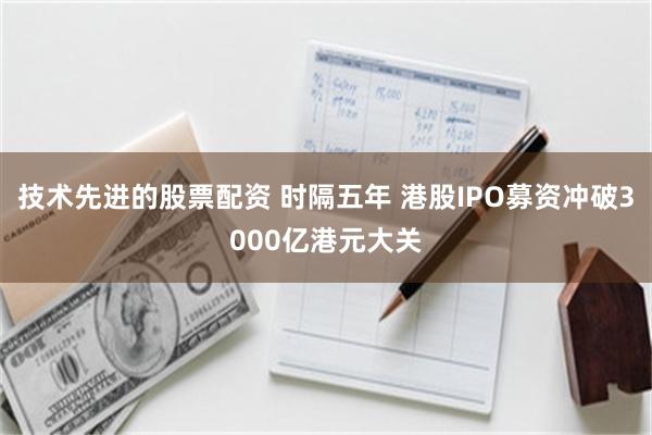 技术先进的股票配资 时隔五年 港股IPO募资冲破3000亿港元大关