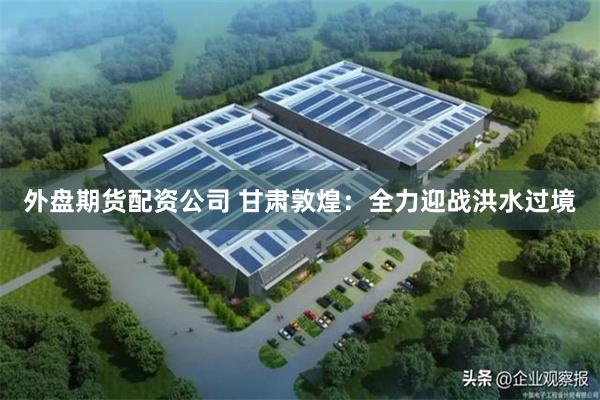 外盘期货配资公司 甘肃敦煌：全力迎战洪水过境