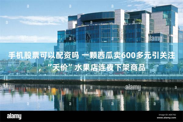 手机股票可以配资吗 一颗西瓜卖600多元引关注，“天价”水果店连夜下架商品