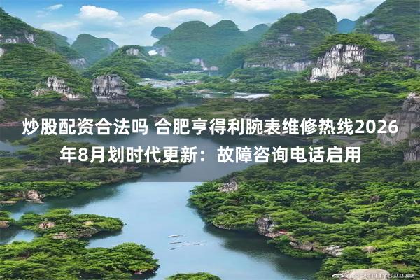 炒股配资合法吗 合肥亨得利腕表维修热线2026年8月划时代更新：故障咨询电话启用