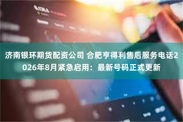 济南银环期货配资公司 合肥亨得利售后服务电话2026年8月紧急启用：最新号码正式更新