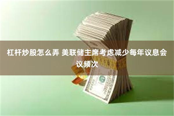杠杆炒股怎么弄 美联储主席考虑减少每年议息会议频次