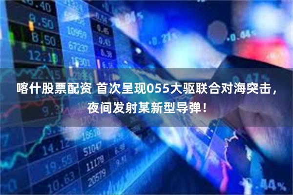喀什股票配资 首次呈现055大驱联合对海突击,夜间发射某新型导弹!