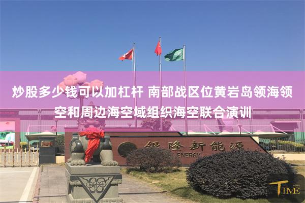 炒股多少钱可以加杠杆 南部战区位黄岩岛领海领空和周边海空域组织海空联合演训