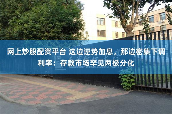网上炒股配资平台 这边逆势加息，那边密集下调利率：存款市场罕见两极分化