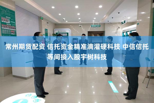 常州期货配资 信托资金精准滴灌硬科技 中信信托等间接入股宇树科技