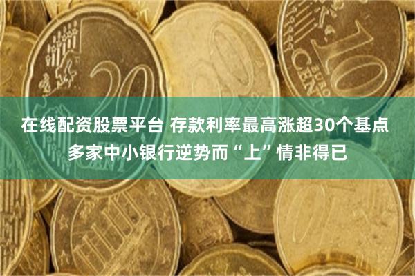 在线配资股票平台 存款利率最高涨超30个基点 多家中小银行逆势而“上”情非得已