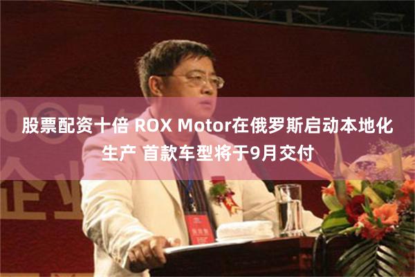 股票配资十倍 ROX Motor在俄罗斯启动本地化生产 首款车型将于9月交付