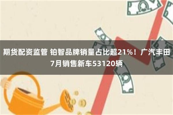 期货配资监管 铂智品牌销量占比超21%!广汽丰田7月销售新车53120辆