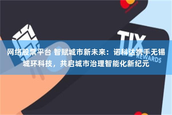 网络股票平台 智赋城市新未来：诺科达携手无锡城环科技，共启城市治理智能化新纪元