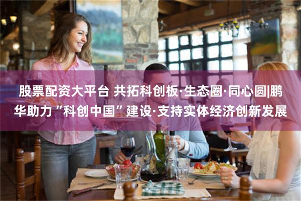 股票配资大平台 共拓科创板·生态圈·同心圆|鹏华助力“科创中国”建设·支持实体经济创新发展