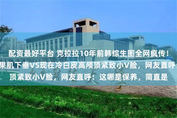 配资最好平台 克拉拉10年前韩综生图全网疯传！无修侧脸法令纹深+苹果肌下垂VS现在冷白皮高颅顶紧致小V脸，网友直呼：这哪是保养，简直是