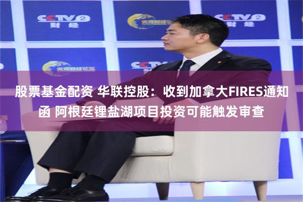 股票基金配资 华联控股：收到加拿大FIRES通知函 阿根廷锂盐湖项目投资可能触发审查