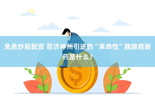 免息炒股配资 百济神州引进的“革命性”胰腺癌新药是什么？