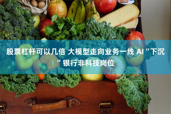 股票杠杆可以几倍 大模型走向业务一线 AI“下沉”银行非科技岗位