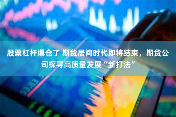 股票杠杆爆仓了 期货居间时代即将结束，期货公司探寻高质量发展“新打法”