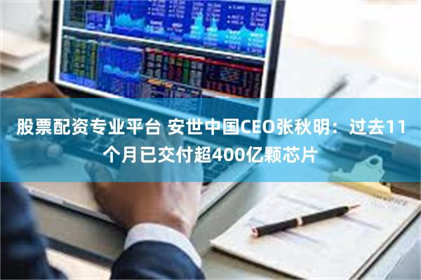 股票配资专业平台 安世中国CEO张秋明：过去11个月已交付超400亿颗芯片