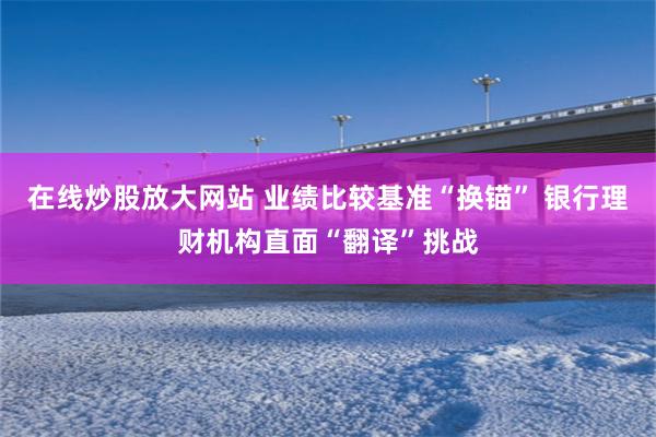 在线炒股放大网站 业绩比较基准“换锚” 银行理财机构直面“翻译”挑战