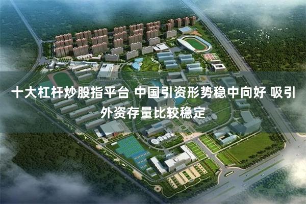 十大杠杆炒股指平台 中国引资形势稳中向好 吸引外资存量比较稳定