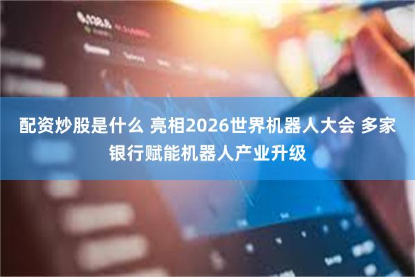 配资炒股是什么 亮相2026世界机器人大会 多家银行赋能机器人产业升级