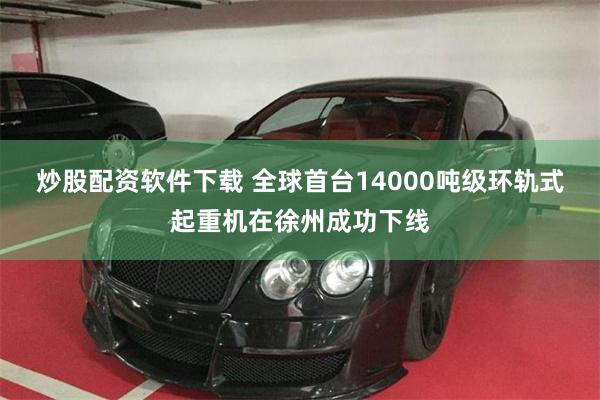 炒股配资软件下载 全球首台14000吨级环轨式起重机在徐州成功下线