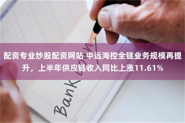 配资专业炒股配资网站 中远海控全链业务规模再提升，上半年供应链收入同比上涨11.61%