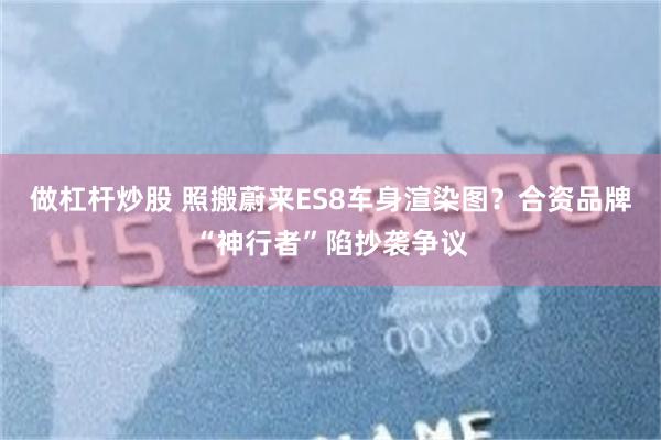 做杠杆炒股 照搬蔚来ES8车身渲染图？合资品牌“神行者”陷抄袭争议