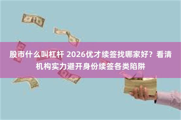 股市什么叫杠杆 2026优才续签找哪家好？看清机构实力避开身份续签各类陷阱