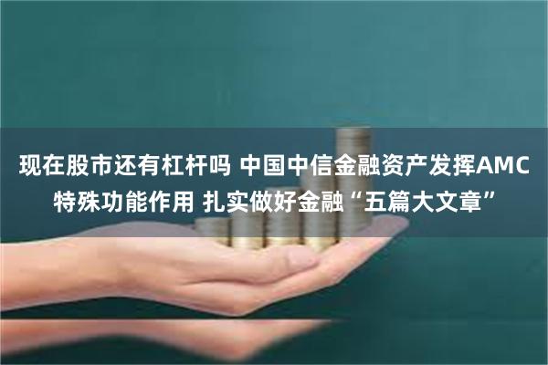 现在股市还有杠杆吗 中国中信金融资产发挥AMC特殊功能作用 扎实做好金融“五篇大文章”