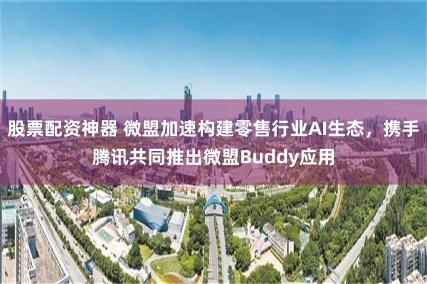 股票配资神器 微盟加速构建零售行业AI生态，携手腾讯共同推出微盟Buddy应用